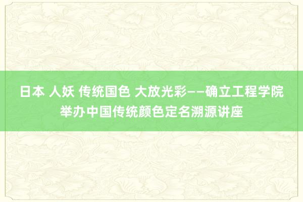 日本 人妖 传统国色 大放光彩——确立工程学院举办中国传统颜色定名溯源讲座