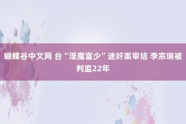 蝴蝶谷中文网 台“淫魔富少”迷奸案审结 李宗瑞被判监22年