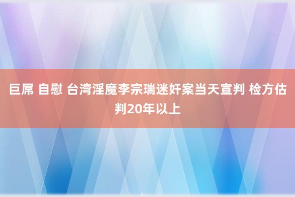 巨屌 自慰 台湾淫魔李宗瑞迷奸案当天宣判 检方估判20年以上