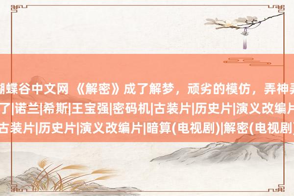 蝴蝶谷中文网 《解密》成了解梦，顽劣的模仿，弄神弄鬼，比《暗算》差远了|诺兰|希斯|王宝强|密码机|古装片|历史片|演义改编片|暗算(电视剧)|解密(电视剧)