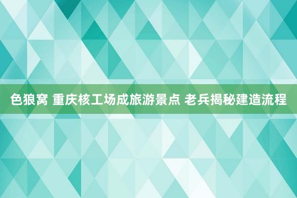 色狼窝 重庆核工场成旅游景点 老兵揭秘建造流程