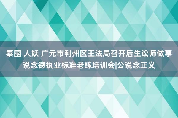 泰國 人妖 广元市利州区王法局召开后生讼师做事说念德执业标准老练培训会|公说念正义