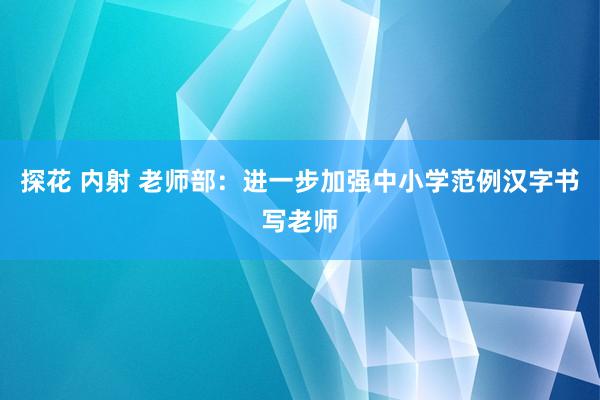 探花 内射 老师部：进一步加强中小学范例汉字书写老师