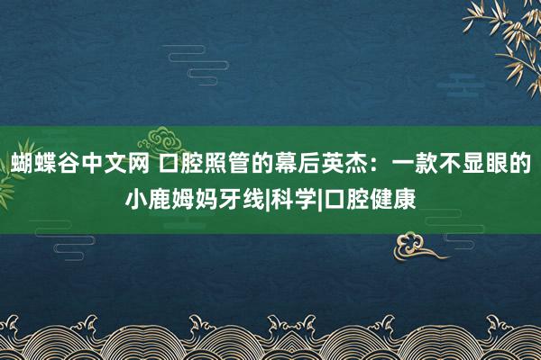 蝴蝶谷中文网 口腔照管的幕后英杰：一款不显眼的小鹿姆妈牙线|科学|口腔健康