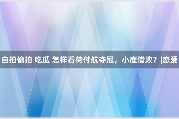 自拍偷拍 吃瓜 怎样看待付航夺冠，小鹿惜败？|恋爱