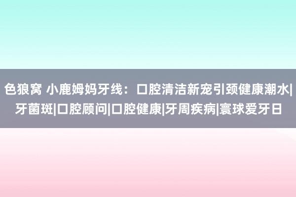 色狼窝 小鹿姆妈牙线：口腔清洁新宠引颈健康潮水|牙菌斑|口腔顾问|口腔健康|牙周疾病|寰球爱牙日