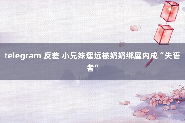 telegram 反差 小兄妹遥远被奶奶绑屋内成“失语者”