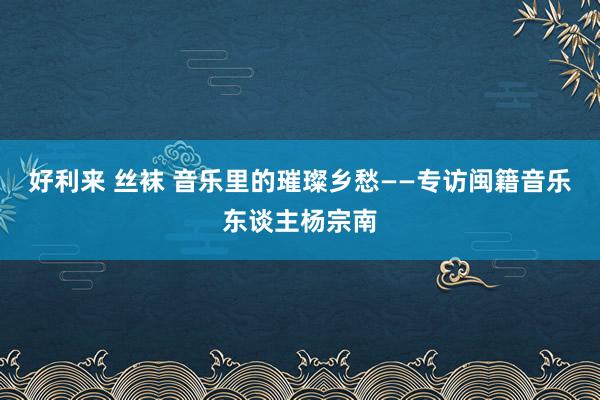 好利来 丝袜 音乐里的璀璨乡愁——专访闽籍音乐东谈主杨宗南