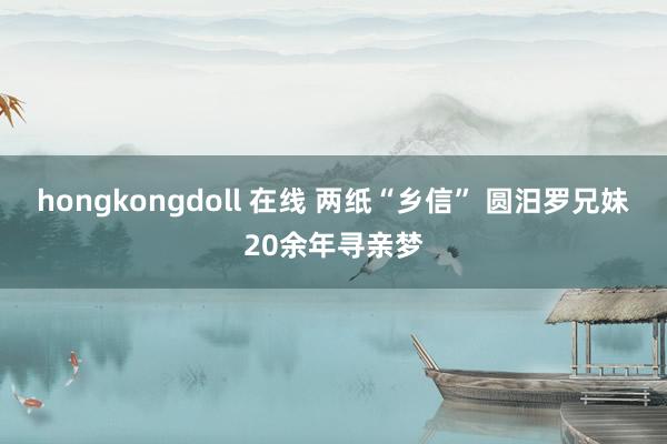 hongkongdoll 在线 两纸“乡信” 圆汨罗兄妹20余年寻亲梦