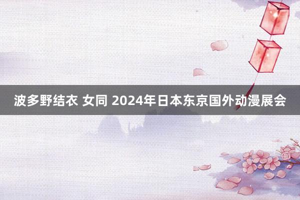 波多野结衣 女同 2024年日本东京国外动漫展会