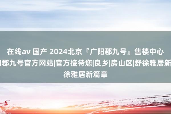 在线av 国产 2024北京『广阳郡九号』售楼中心|广阳郡九号官方网站|官方接待您|良乡|房山区|舒徐雅居新篇章