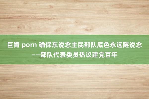 巨臀 porn 确保东说念主民部队底色永远隧说念——部队代表委员热议建党百年