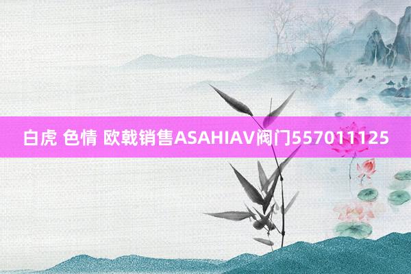 白虎 色情 欧戟销售ASAHIAV阀门557011125