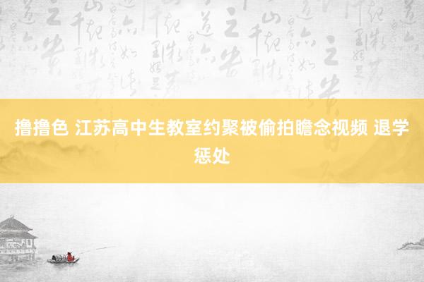 撸撸色 江苏高中生教室约聚被偷拍瞻念视频 退学惩处