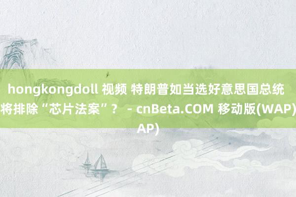 hongkongdoll 视频 特朗普如当选好意思国总统 将排除“芯片法案”？ - cnBeta.COM 移动版(WAP)