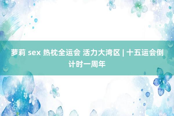 萝莉 sex 热枕全运会 活力大湾区 | 十五运会倒计时一周年