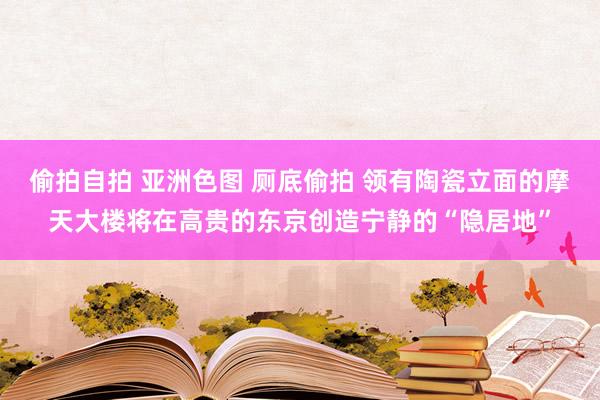 偷拍自拍 亚洲色图 厕底偷拍 领有陶瓷立面的摩天大楼将在高贵的东京创造宁静的“隐居地”