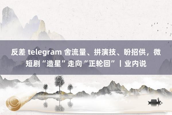 反差 telegram 舍流量、拼演技、盼招供，微短剧“造星”走向“正轮回”丨业内说