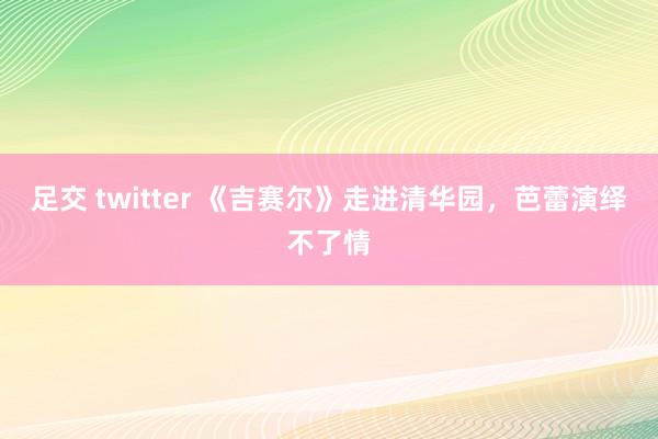 足交 twitter 《吉赛尔》走进清华园，芭蕾演绎不了情