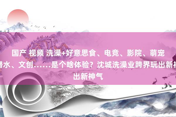 国产 视频 洗澡+好意思食、电竞、影院、萌宠、潜水、文创……是个啥体验？沈城洗澡业跨界玩出新神气