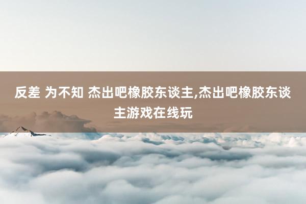 反差 为不知 杰出吧橡胶东谈主，杰出吧橡胶东谈主游戏在线玩