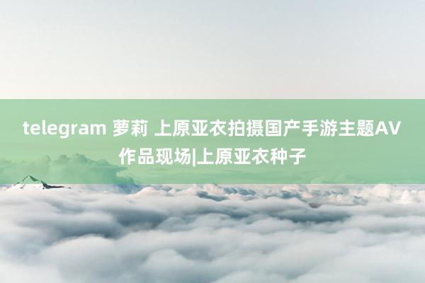 telegram 萝莉 上原亚衣拍摄国产手游主题AV作品现场|上原亚衣种子