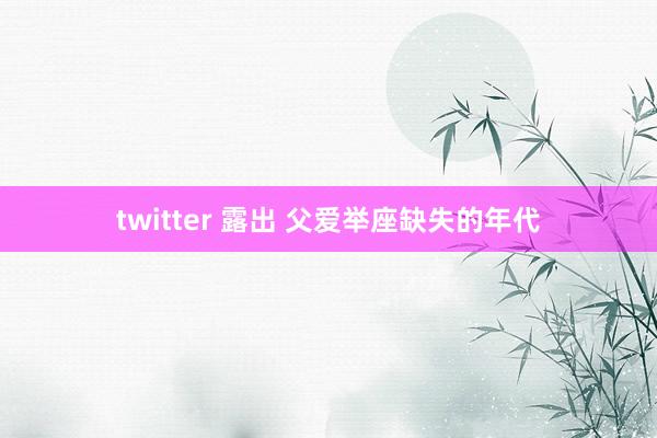 twitter 露出 父爱举座缺失的年代