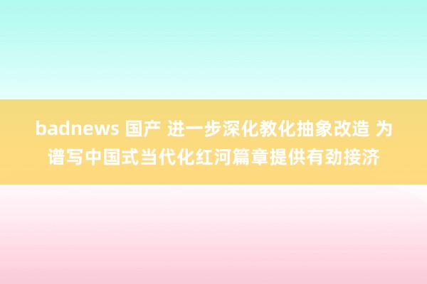 badnews 国产 进一步深化教化抽象改造 为谱写中国式当代化红河篇章提供有劲接济