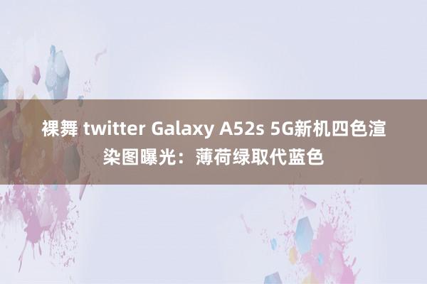 裸舞 twitter Galaxy A52s 5G新机四色渲染图曝光：薄荷绿取代蓝色