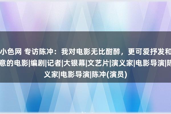 小色网 专访陈冲：我对电影无比酣醉，更可爱抒发和叙事有新意的电影|编剧|记者|大银幕|文艺片|演义家|电影导演|陈冲(演员)