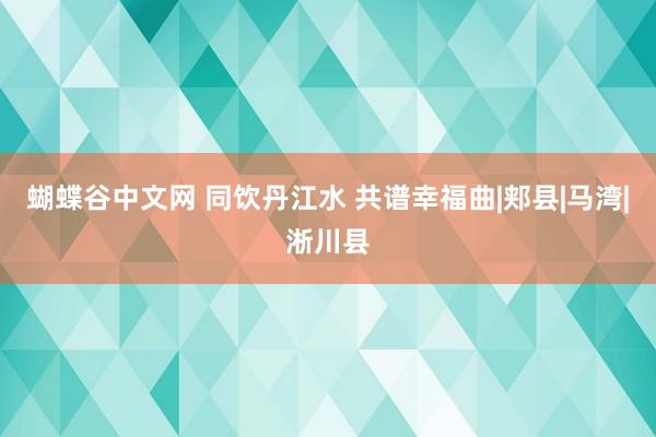 蝴蝶谷中文网 同饮丹江水 共谱幸福曲|郏县|马湾|淅川县