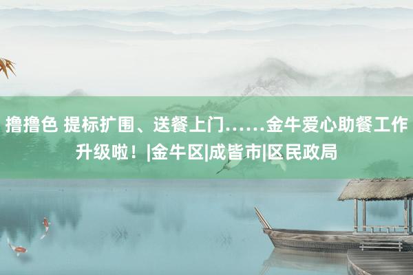 撸撸色 提标扩围、送餐上门……金牛爱心助餐工作升级啦！|金牛区|成皆市|区民政局