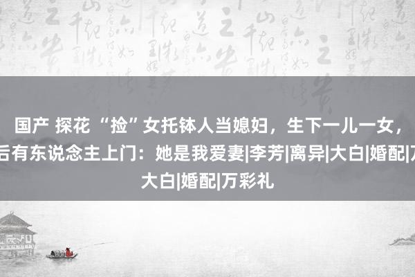 国产 探花 “捡”女托钵人当媳妇，生下一儿一女，21年后有东说念主上门：她是我爱妻|李芳|离异|大白|婚配|万彩礼