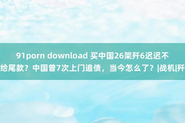 91porn download 买中国26架歼6迟迟不给尾款？中国曾7次上门追债，当今怎么了？|战机|歼