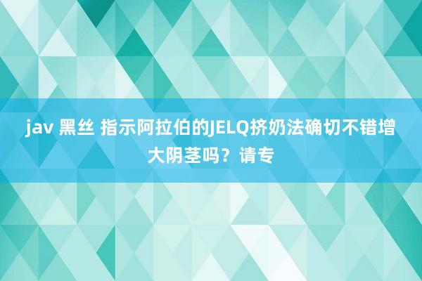 jav 黑丝 指示阿拉伯的JELQ挤奶法确切不错增大阴茎吗？请专