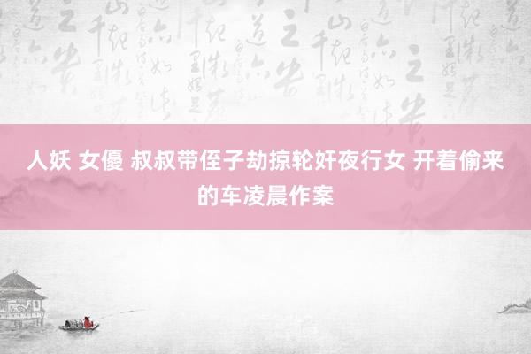 人妖 女優 叔叔带侄子劫掠轮奸夜行女 开着偷来的车凌晨作案