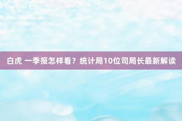 白虎 一季报怎样看？统计局10位司局长最新解读